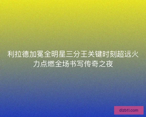 利拉德加冕全明星三分王关键时刻超远火力点燃全场书写传奇之夜