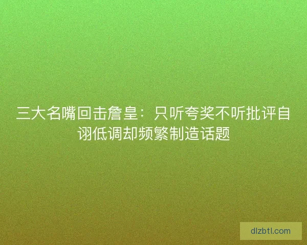 三大名嘴回击詹皇：只听夸奖不听批评自诩低调却频繁制造话题