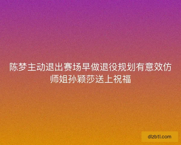 陈梦主动退出赛场早做退役规划有意效仿师姐孙颖莎送上祝福