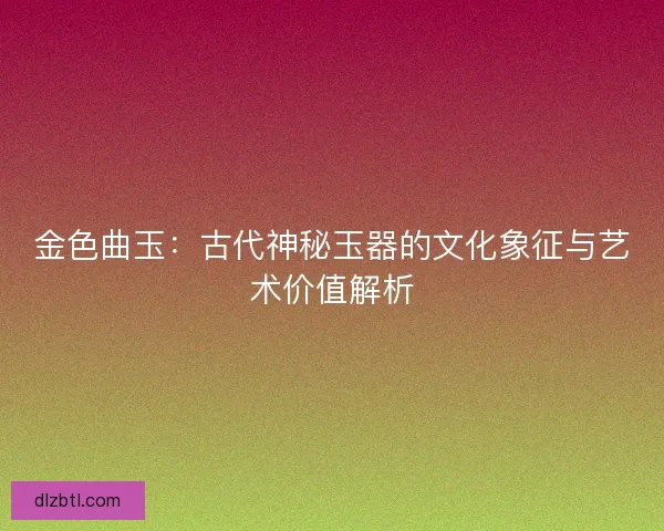 金色曲玉:古代神秘玉器的文化象征与艺术价值解析 金色曲玉:古代神秘玉器的文化象征与艺术价值解析