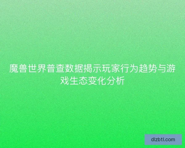 魔兽世界普查数据揭示玩家行为趋势与游戏生态变化分析 魔兽世界普查数据揭示玩家行为趋势与游戏生态变化分析