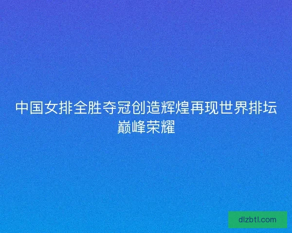 中国女排全胜夺冠创造辉煌再现世界排坛巅峰荣耀