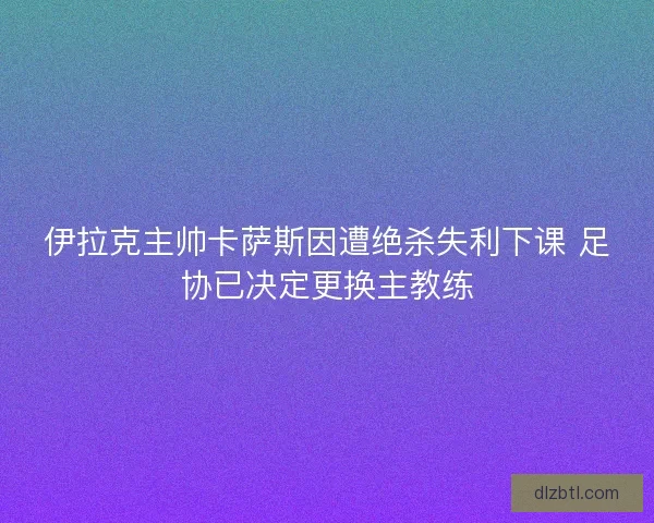 伊拉克主帅卡萨斯因遭绝杀失利下课 足协已决定更换主教练