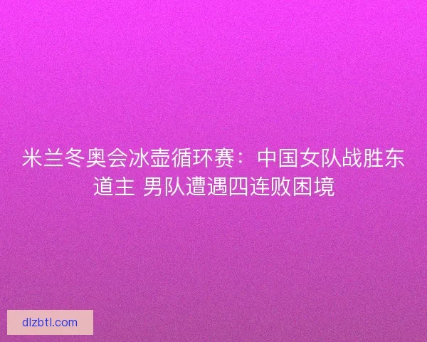 米兰冬奥会冰壶循环赛：中国女队战胜东道主 男队遭遇四连败困境