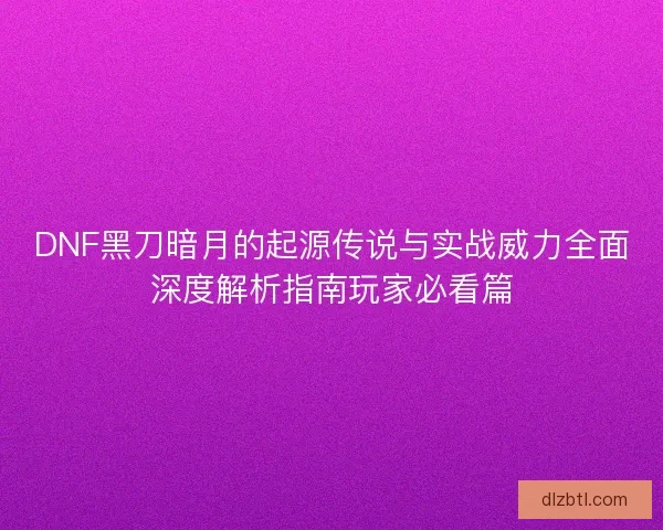 DNF黑刀暗月的起源传说与实战威力全面深度解析指南玩家必看篇