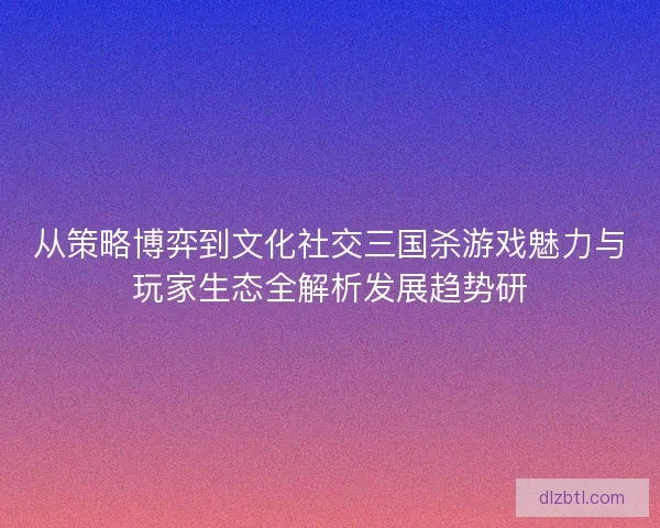 从策略博弈到文化社交三国杀游戏魅力与玩家生态全解析发展趋势研
