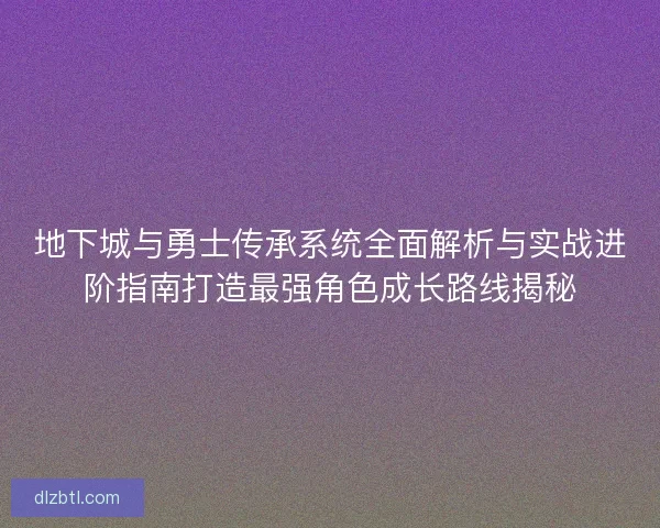 地下城与勇士传承系统全面解析与实战进阶指南打造最强角色成长路线揭秘
