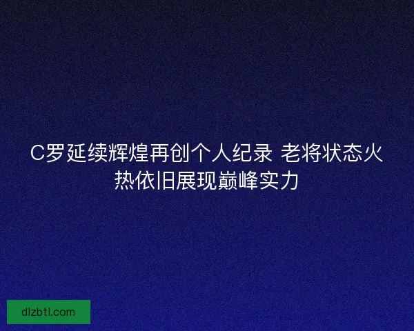 C罗延续辉煌再创个人纪录 老将状态火热依旧展现巅峰实力