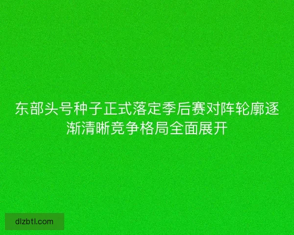东部头号种子正式落定季后赛对阵轮廓逐渐清晰竞争格局全面展开