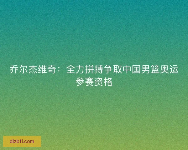 乔尔杰维奇：全力拼搏争取中国男篮奥运参赛资格