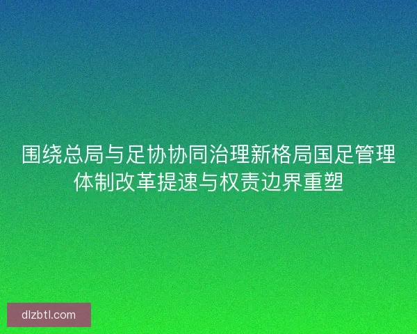 围绕总局与足协协同治理新格局国足管理体制改革提速与权责边界重塑 围绕总局与足协协同治理新格局国足管理体制改革提速与权责边界重塑