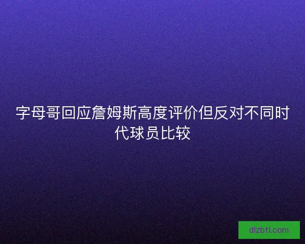字母哥回应詹姆斯高度评价但反对不同时代球员比较