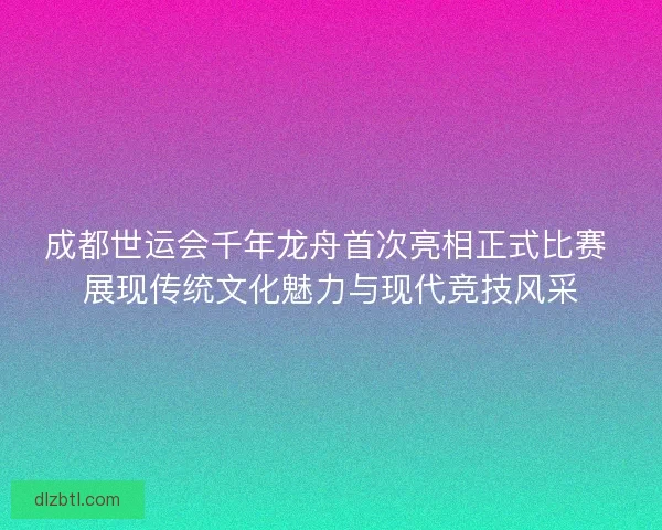 成都世运会千年龙舟首次亮相正式比赛 展现传统文化魅力与现代竞技风采 成都世运会千年龙舟首次亮相正式比赛 展现传统文化魅力与现代竞技风采