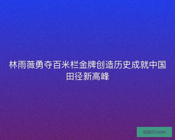 林雨薇勇夺百米栏金牌创造历史成就中国田径新高峰