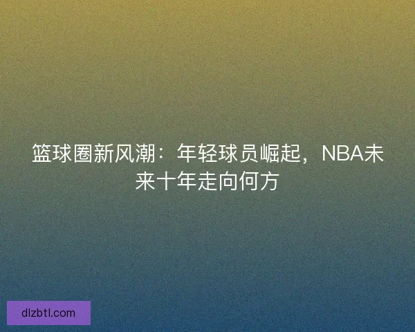 篮球圈新风潮:年轻球员崛起,NBA未来十年走向何方 篮球圈新风潮:年轻球员崛起,NBA未来十年走向何方