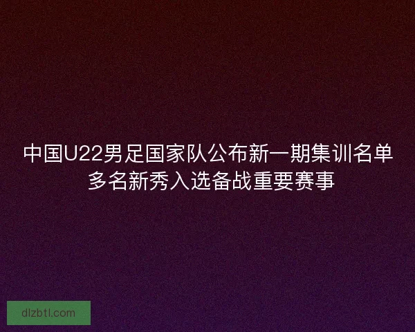 中国U22男足国家队公布新一期集训名单 多名新秀入选备战重要赛事