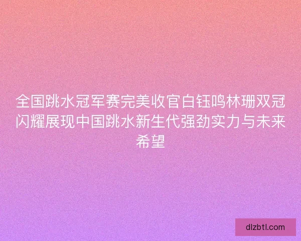全国跳水冠军赛完美收官白钰鸣林珊双冠闪耀展现中国跳水新生代强劲实力与未来希望