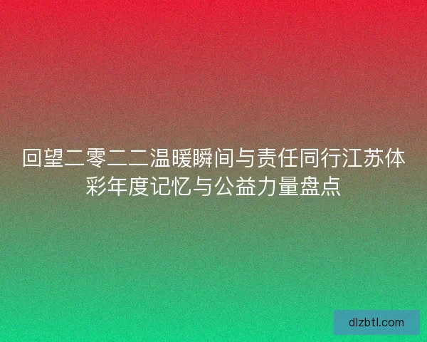 回望二零二二温暖瞬间与责任同行江苏体彩年度记忆与公益力量盘点 回望二零二二温暖瞬间与责任同行江苏体彩年度记忆与公益力量盘点