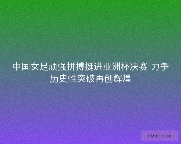中国女足顽强拼搏挺进亚洲杯决赛 力争历史性突破再创辉煌