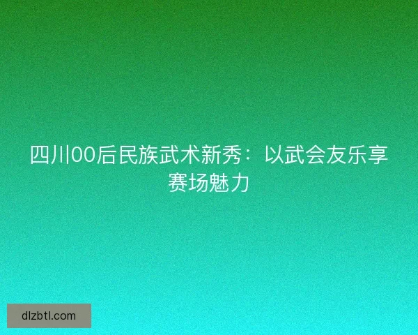 四川00后民族武术新秀：以武会友乐享赛场魅力
