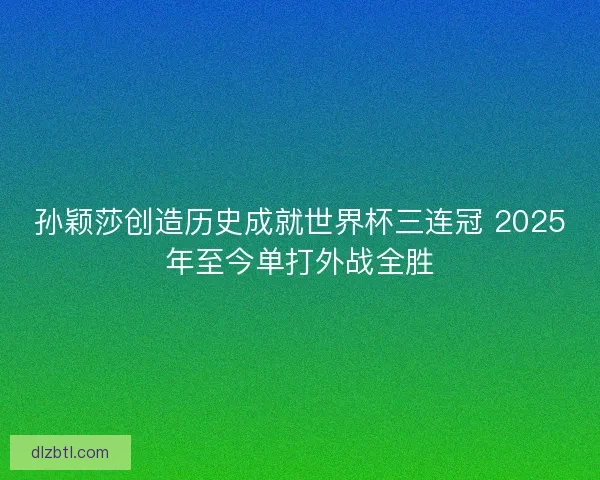 孙颖莎创造历史成就世界杯三连冠 2025年至今单打外战全胜