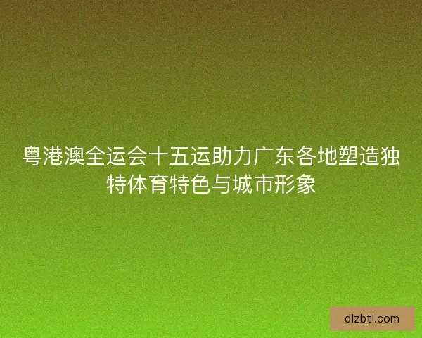 粤港澳全运会十五运助力广东各地塑造独特体育特色与城市形象 粤港澳全运会十五运助力广东各地塑造独特体育特色与城市形象