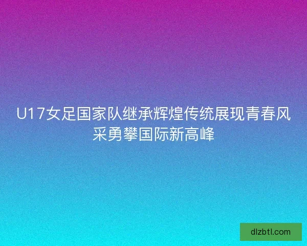 U17女足国家队继承辉煌传统展现青春风采勇攀国际新高峰