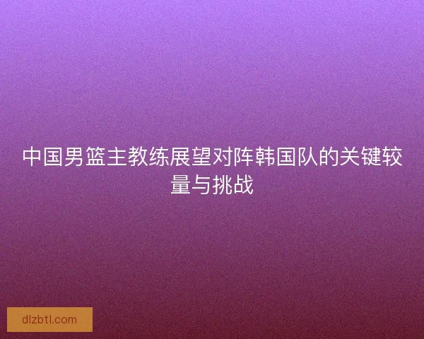 中国男篮主教练展望对阵韩国队的关键较量与挑战