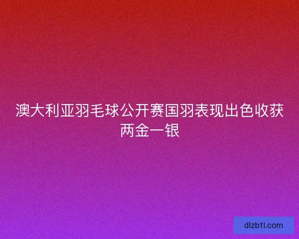 澳大利亚羽毛球公开赛国羽表现出色收获两金一银