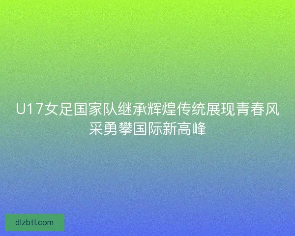 U17女足国家队继承辉煌传统展现青春风采勇攀国际新高峰