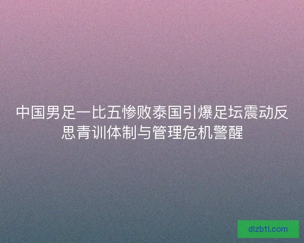 中国男足一比五惨败泰国引爆足坛震动反思青训体制与管理危机警醒
