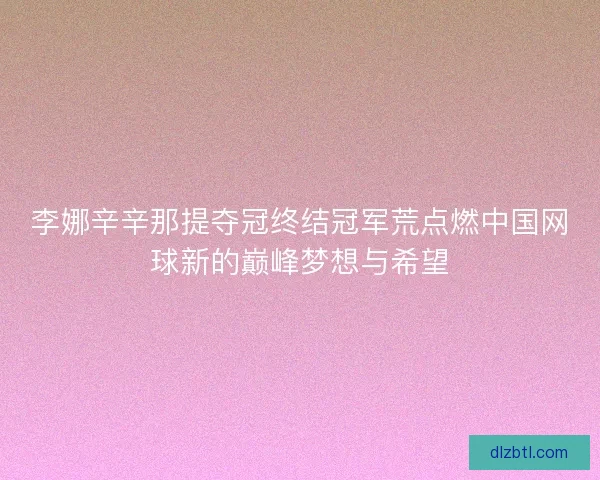 李娜辛辛那提夺冠终结冠军荒点燃中国网球新的巅峰梦想与希望