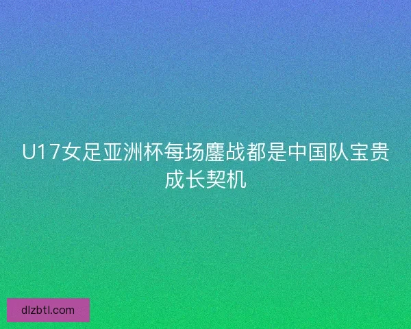 U17女足亚洲杯每场鏖战都是中国队宝贵成长契机 U17女足亚洲杯每场鏖战都是中国队宝贵成长契机