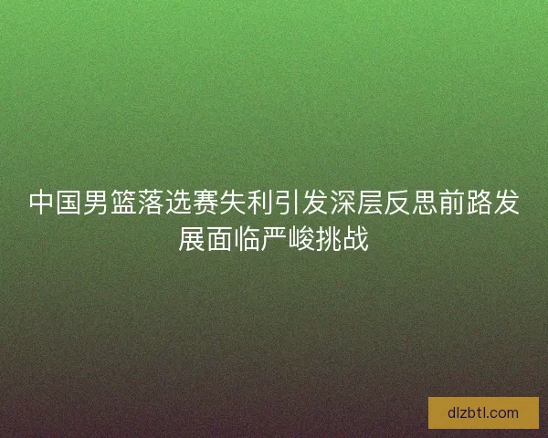 中国男篮落选赛失利引发深层反思前路发展面临严峻挑战
