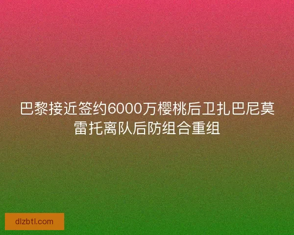 巴黎接近签约6000万樱桃后卫扎巴尼莫雷托离队后防组合重组
