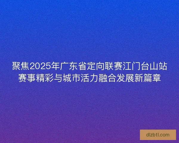 聚焦2025年广东省定向联赛江门台山站赛事精彩与城市活力融合发展新篇章