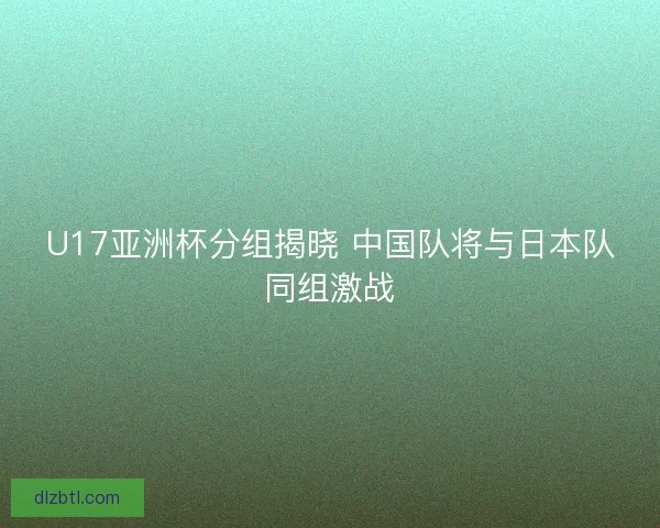 U17亚洲杯分组揭晓 中国队将与日本队同组激战
